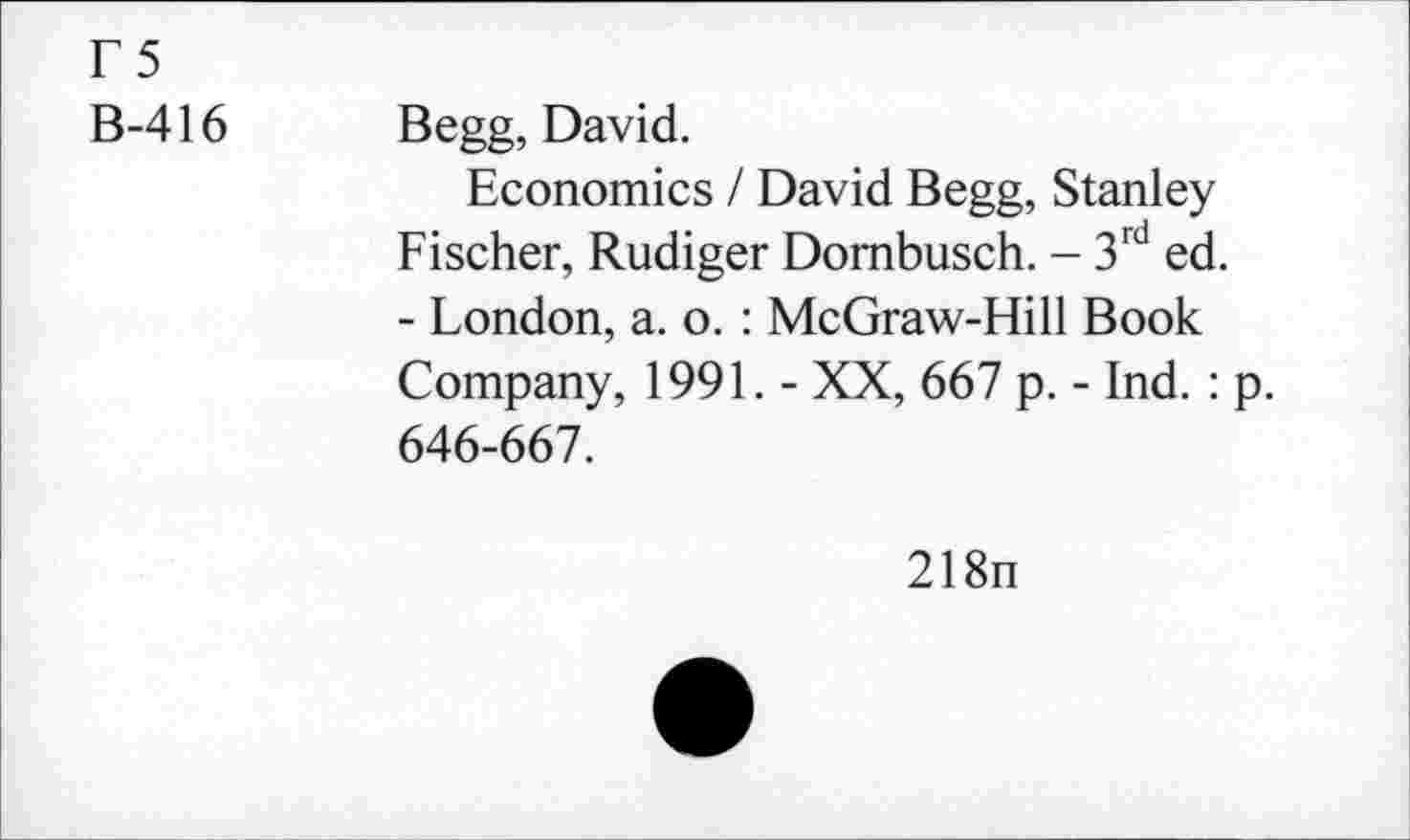 ﻿F5
B-416
Begg, David.
Economics / David Begg, Stanley Fischer, Rudiger Dornbusch. - 3rd ed. - London, a. o. : McGraw-Hill Book Company, 1991. - XX, 667 p. - Ind.: p. 646-667.
218n